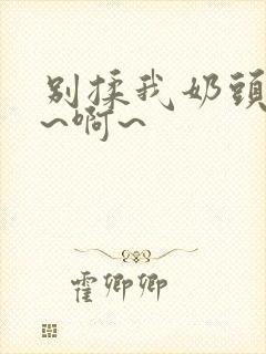别揉我奶头~嗯~啊~