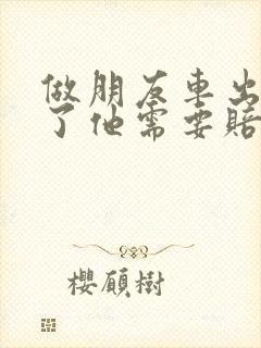 做朋友车出车祸了他需要赔偿什么