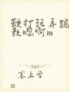 鞭打玩弄跪趴调教嗯啊m