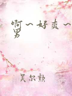 啊~好爽~嗯男男 啊~好爽~嗯男男