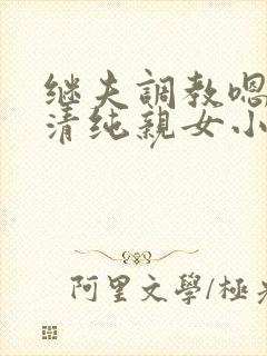 继夫调教嗯啊h清纯亲女小说 继夫调教嗯啊h清纯亲女小说
