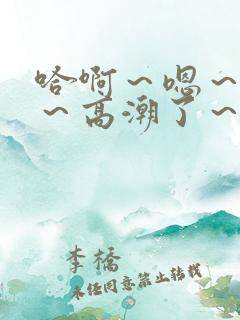 哈啊~嗯~嗯啊~高潮了~ 哈啊~嗯~嗯啊~高潮了~