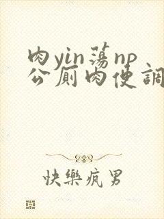 肉yin荡np公厕肉便调教学院小说 肉yin荡np公厕肉便调教学院小说