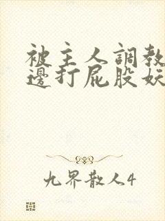 被主人调教边c边打屁股妖精 被主人调教边c边打屁股妖精