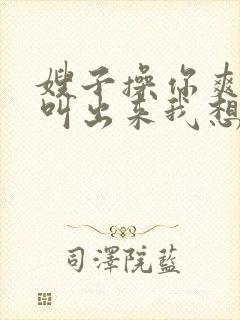 嫂子操你爽不爽叫出来我想听 嫂子操你爽不爽叫出来我想听