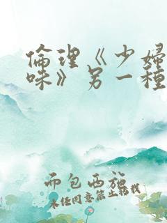 伦理《少妇的滋味》另一种风味