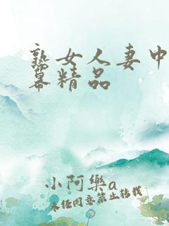 熟女人妻中文字幕精品 熟女人妻中文字幕精品