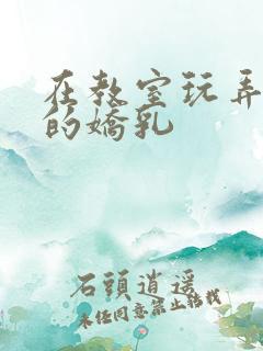 在教室玩弄校花的娇乳