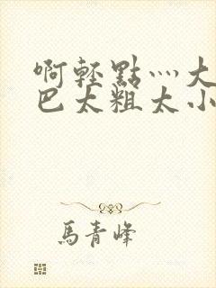 啊轻点灬大ji巴太粗太小说 啊轻点灬大ji巴太粗太小说