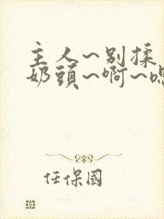 主人~别揉了~奶头~啊~嗯