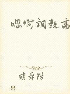 嗯啊调教高h 嗯啊调教高h