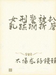 女刑警被扒开双乳蹂躏折磨