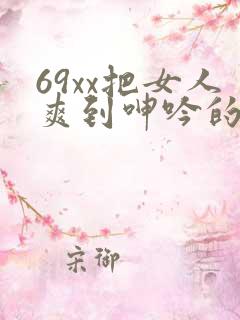 69xx把女人爽到呻吟的视频