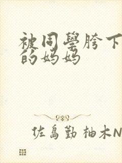 被同学胯下玩弄的妈妈 被同学胯下玩弄的妈妈