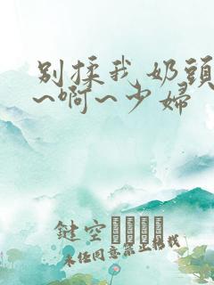 别揉我奶头~嗯~啊~少妇