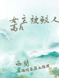 女主被鲛人双根高h