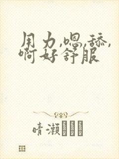 用力,嗯,舔,啊好舒服 用力,嗯,舔,啊好舒服