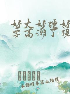 好大好硬好爽啊要高潮了视频