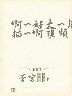 啊~好大~用力插~啊视频