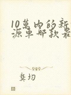 10万内的新能源车哪款最好