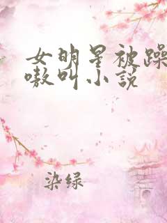 女明星被躁的嗷嗷叫小说 女明星被躁的嗷嗷叫小说
