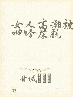 女人高潮被爽到呻吟床戏