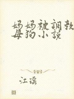 妈妈被调教成贱母狗小说