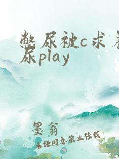 憋尿被c求着让尿play 憋尿被c求着让尿play