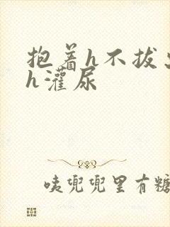 抱着h不拔出来h灌尿