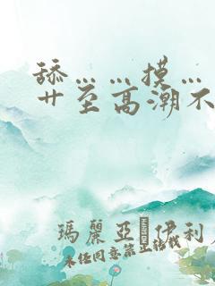 舔……摸……被艹至高潮不断