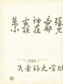 万古神帝张若尘小说在哪免费下载 万古神帝张若尘小说在哪免费下载