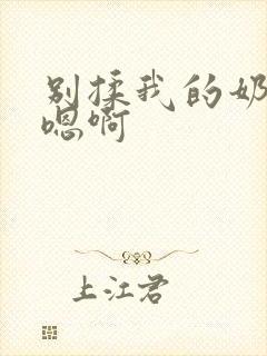 别揉我的奶头~嗯啊 别揉我的奶头~嗯啊