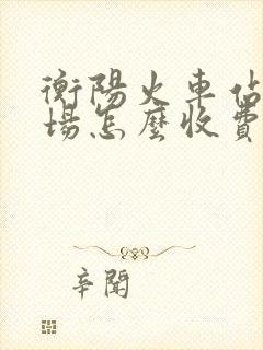 衡阳火车站停车场怎么收费