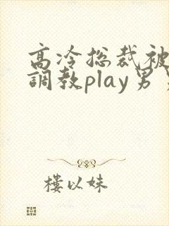 高冷总裁被道具调教play男男 高冷总裁被道具调教play男男