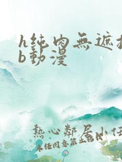 h纯肉无遮挡3b动漫