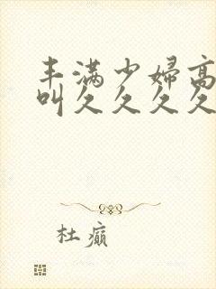 丰满少妇高潮惨叫久久久久