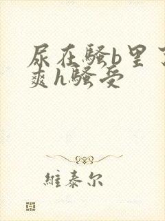 尿在骚b里了好爽h骚受 尿在骚b里了好爽h骚受