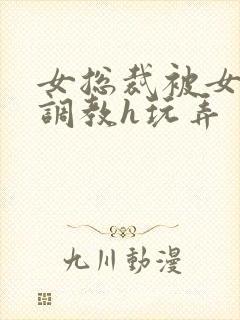 女总裁被女下属调教h玩弄