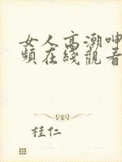 女人高潮呻吟视频在线观看