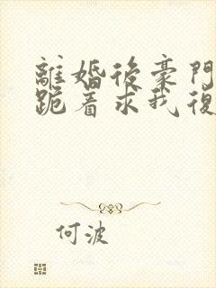 离婚后豪门前夫跪着求我复婚
