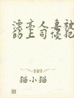 漂亮人妻被老公的上司侵犯