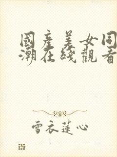 国产美女同事高潮在线观看 国产美女同事高潮在线观看