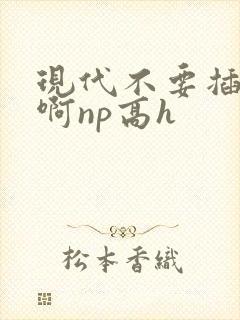 现代不要插进来啊np高h
