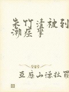 朱竹清被到爽高潮痉挛