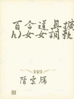 百合道具扩张(h)女女调教小说