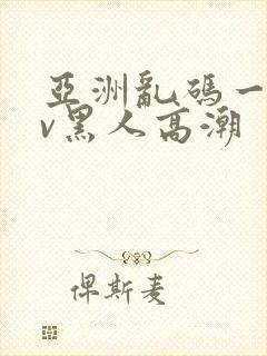 亚洲乱码一区av黑人高潮 亚洲乱码一区av黑人高潮