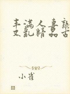 丰满人妻熟妇乱又乱精品古代 丰满人妻熟妇乱又乱精品古代