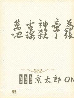 万古神帝为什么池瑶杀了张若尘 万古神帝为什么池瑶杀了张若尘