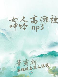 女人高潮被爽到呻吟 np3 女人高潮被爽到呻吟 np3