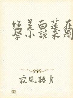 绝美白莲在线教学小说未删减版 绝美白莲在线教学小说未删减版